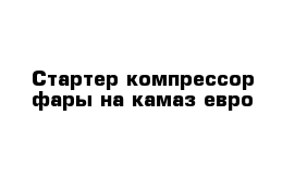 Стартер компрессор фары на камаз евро 